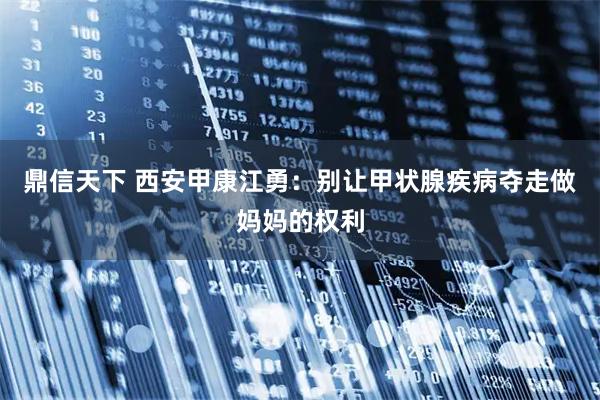 鼎信天下 西安甲康江勇：别让甲状腺疾病夺走做妈妈的权利