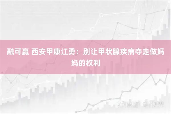 融可赢 西安甲康江勇：别让甲状腺疾病夺走做妈妈的权利