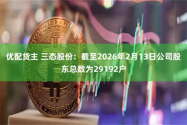优配货主 三态股份：截至2026年2月13日公司股东总数为29192户