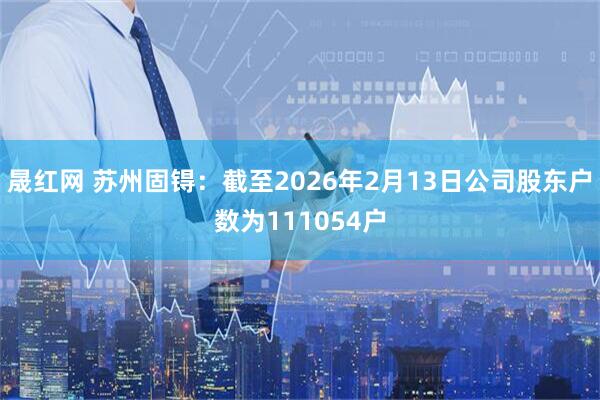 晟红网 苏州固锝：截至2026年2月13日公司股东户数为111054户