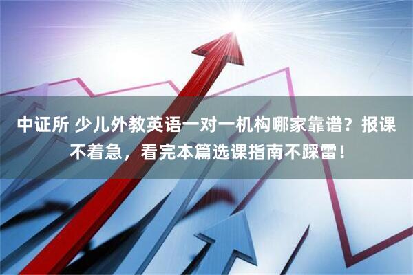中证所 少儿外教英语一对一机构哪家靠谱？报课不着急，看完本篇选课指南不踩雷！