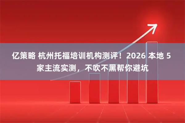 亿策略 杭州托福培训机构测评！2026 本地 5 家主流实测，不吹不黑帮你避坑