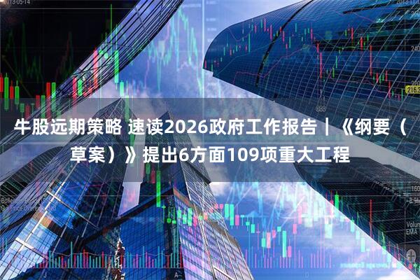 牛股远期策略 速读2026政府工作报告｜《纲要（草案）》提出6方面109项重大工程