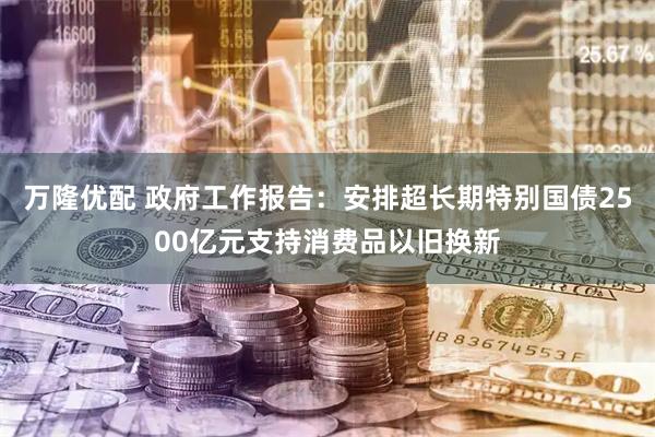 万隆优配 政府工作报告：安排超长期特别国债2500亿元支持消费品以旧换新