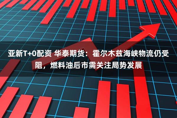亚新T+0配资 华泰期货：霍尔木兹海峡物流仍受阻，燃料油后市需关注局势发展