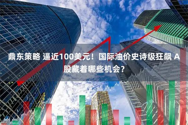 鼎东策略 逼近100美元！国际油价史诗级狂飙 A股藏着哪些机会？