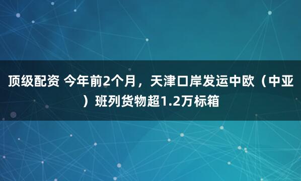 顶级配资 今年前2个月，天津口岸发运中欧（中亚）班列货物超1.2万标箱