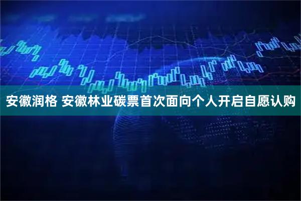 安徽润格 安徽林业碳票首次面向个人开启自愿认购