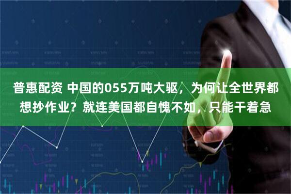 普惠配资 中国的055万吨大驱，为何让全世界都想抄作业？就连美国都自愧不如，只能干着急