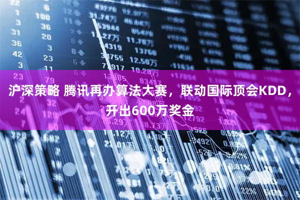 沪深策略 腾讯再办算法大赛，联动国际顶会KDD，开出600万奖金