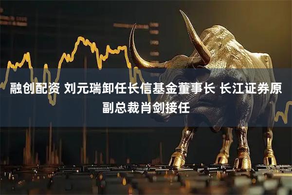 融创配资 刘元瑞卸任长信基金董事长 长江证券原副总裁肖剑接任
