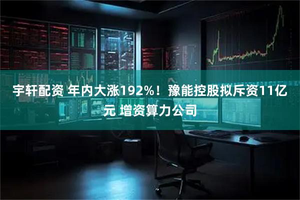 宇轩配资 年内大涨192%！豫能控股拟斥资11亿元 增资算力公司