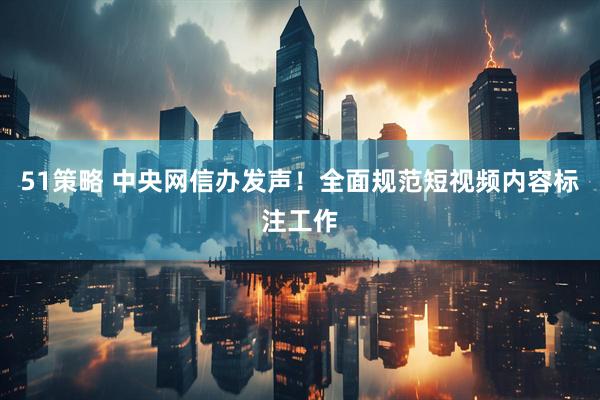 51策略 中央网信办发声！全面规范短视频内容标注工作