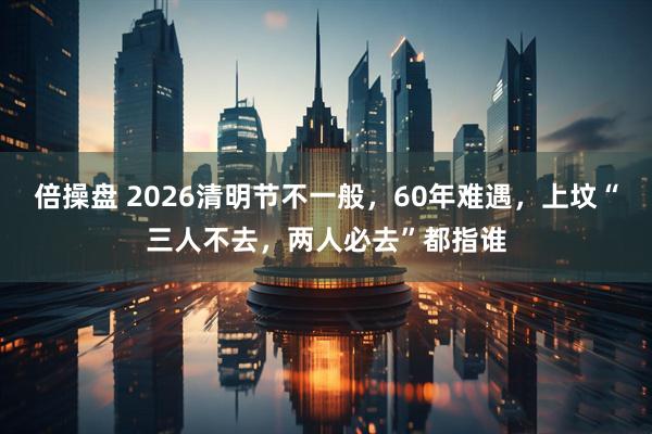 倍操盘 2026清明节不一般，60年难遇，上坟“三人不去，两人必去”都指谁