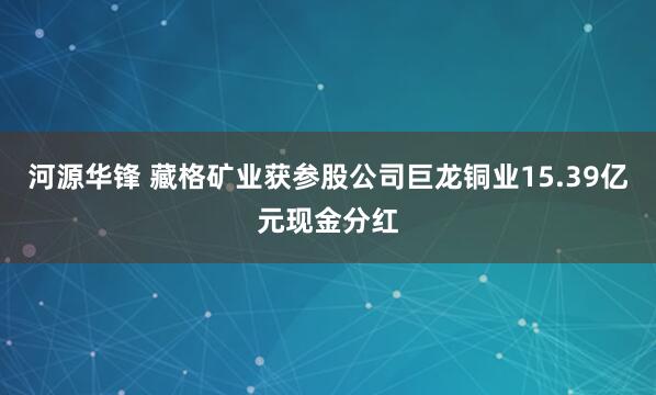 河源华锋 藏格矿业获参股公司巨龙铜业15.39亿元现金分红