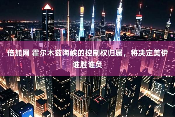 倍加网 霍尔木兹海峡的控制权归属，将决定美伊谁胜谁负