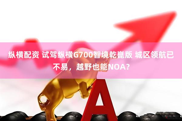 纵横配资 试驾纵横G700智境乾崑版 城区领航已不易，越野也能NOA？