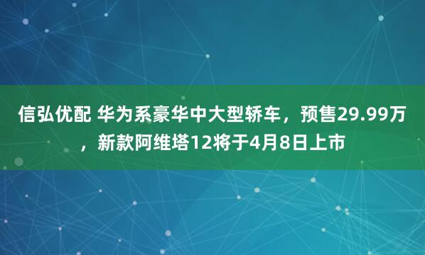 信弘优配 华为系豪华中大型轿车，预售29.99万，新款阿维塔12将于4月8日上市