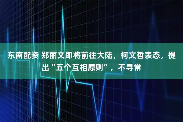 东南配资 郑丽文即将前往大陆，柯文哲表态，提出“五个互相原则”，不寻常