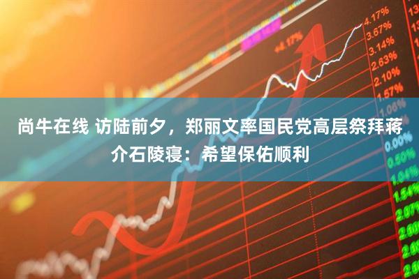 尚牛在线 访陆前夕，郑丽文率国民党高层祭拜蒋介石陵寝：希望保佑顺利