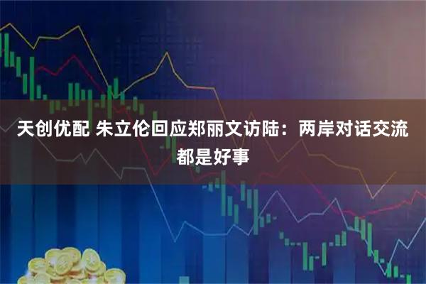 天创优配 朱立伦回应郑丽文访陆：两岸对话交流都是好事