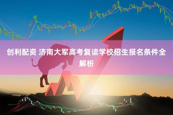 创利配资 济南大军高考复读学校招生报名条件全解析