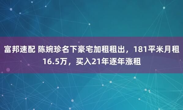 富邦速配 陈婉珍名下豪宅加租租出，181平米月租16.5万，买入21年逐年涨租