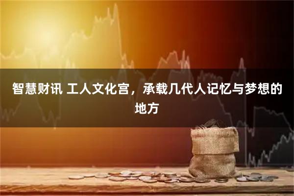 智慧财讯 工人文化宫，承载几代人记忆与梦想的地方