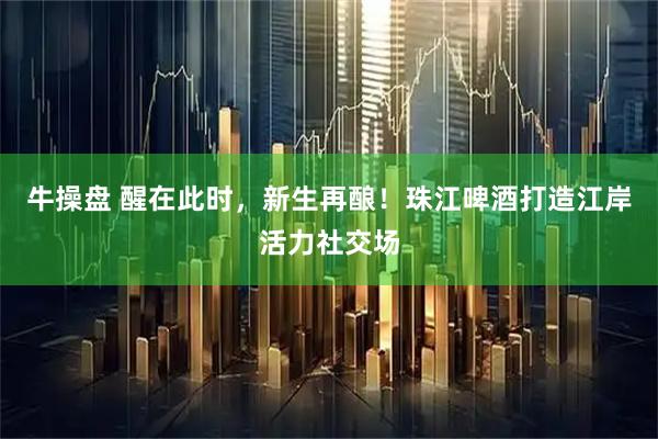 牛操盘 醒在此时，新生再酿！珠江啤酒打造江岸活力社交场