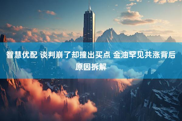 智慧优配 谈判崩了却撞出买点 金油罕见共涨背后原因拆解