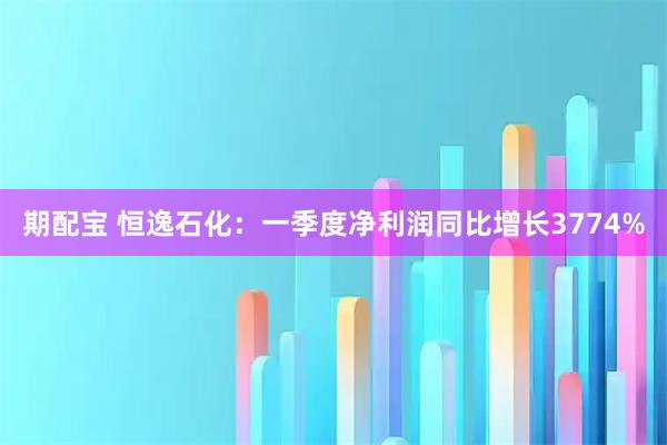 期配宝 恒逸石化：一季度净利润同比增长3774%