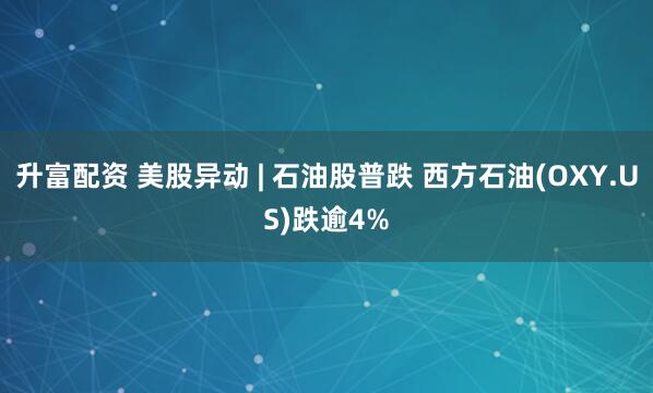升富配资 美股异动 | 石油股普跌 西方石油(OXY.US)跌逾4%