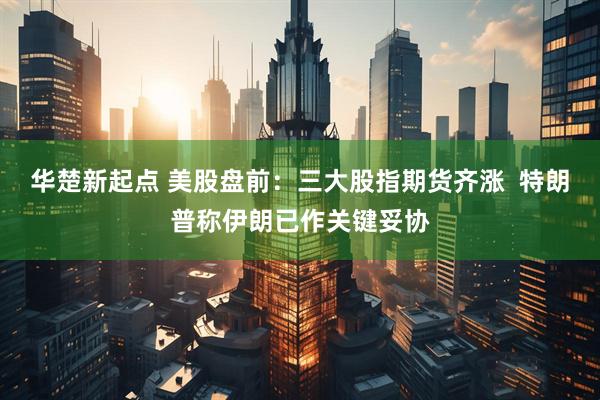 华楚新起点 美股盘前：三大股指期货齐涨  特朗普称伊朗已作关键妥协