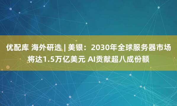 优配库 海外研选 | 美银：2030年全球服务器市场将达1.5万亿美元 AI贡献超八成份额