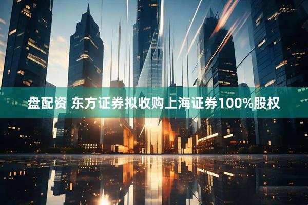 盘配资 东方证券拟收购上海证券100%股权