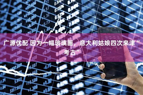 广源优配 因为一幅玻璃画，意大利姑娘四次来津“考古”