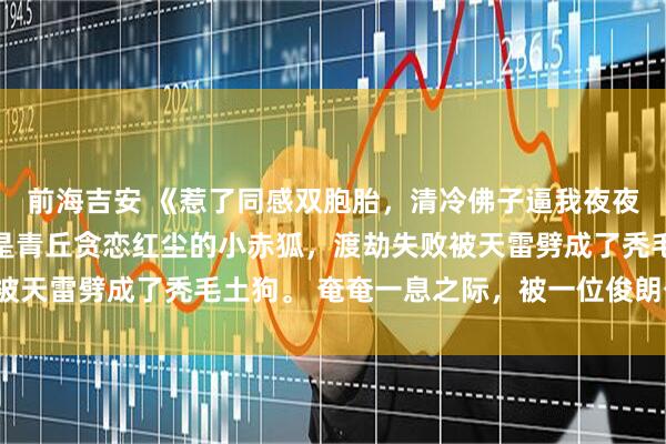 前海吉安 《惹了同感双胞胎，清冷佛子逼我夜夜还债》玄清玄明 我本是青丘贪恋红尘的小赤狐，渡劫失败被天雷劈成了秃毛土狗。 奄奄一息之际，被一位俊朗公子救下。