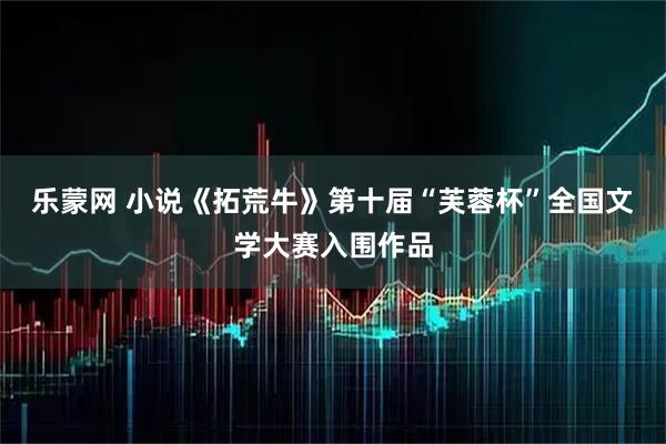 乐蒙网 小说《拓荒牛》第十届“芙蓉杯”全国文学大赛入围作品
