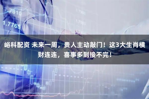 峪科配资 未来一周，贵人主动敲门！这3大生肖横财连连，喜事多到接不完！