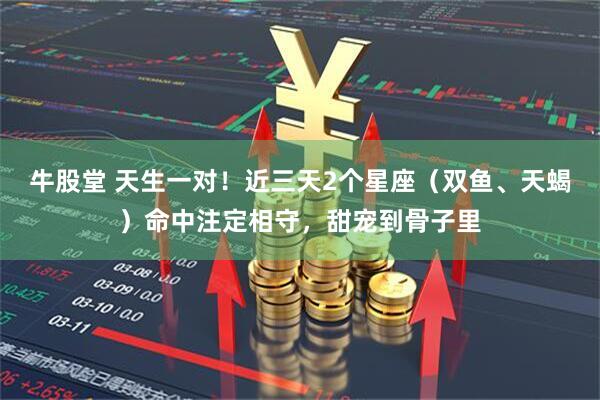 牛股堂 天生一对！近三天2个星座（双鱼、天蝎）命中注定相守，甜宠到骨子里