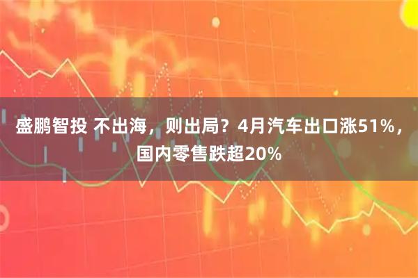 盛鹏智投 不出海,则出局?4月汽车出口涨51%,国内零售跌超20%