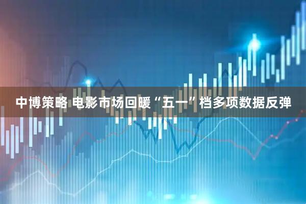 中博策略 电影市场回暖“五一”档多项数据反弹