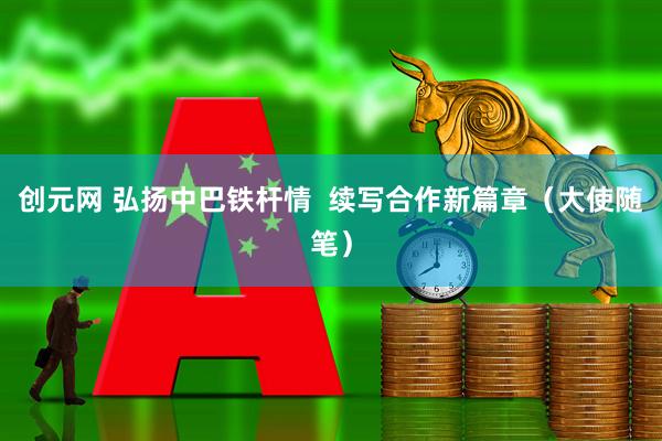 创元网 弘扬中巴铁杆情  续写合作新篇章（大使随笔）