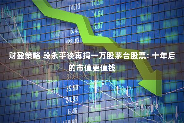 财盈策略 段永平谈再捐一万股茅台股票: 十年后的市值更值钱