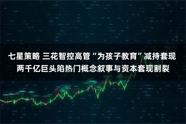 七星策略 三花智控高管“为孩子教育”减持套现 两千亿巨头陷热门概念叙事与资本套现割裂