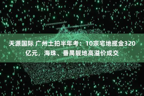 天源国际 广州土拍半年考：10宗宅地揽金320亿元，海珠、番禺靓地高溢价成交