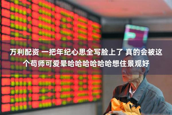 万利配资 一把年纪心思全写脸上了 真的会被这个苟师可爱晕哈哈哈哈哈哈想住景观好