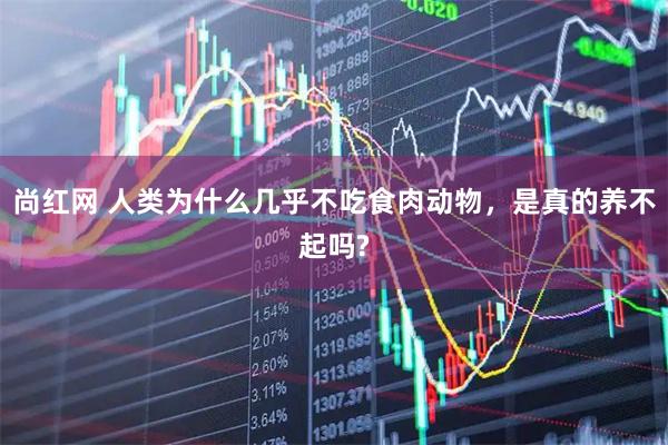 尚红网 人类为什么几乎不吃食肉动物，是真的养不起吗?