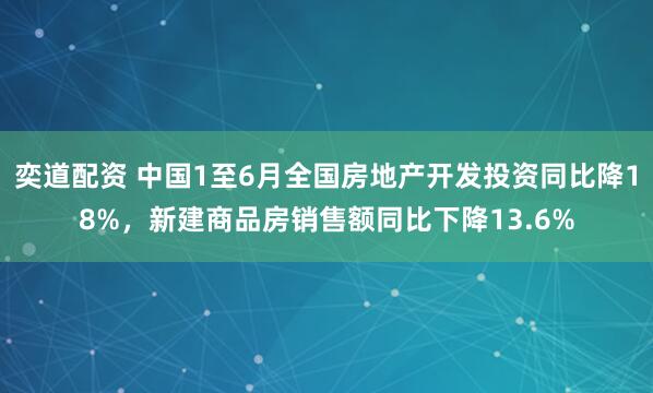 奕道配资 中国1至6月全国房地产开发投资同比降18%，新建商品房销售额同比下降13.6%