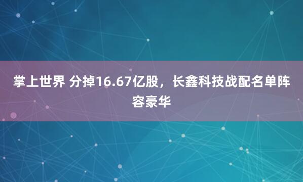 掌上世界 分掉16.67亿股，长鑫科技战配名单阵容豪华